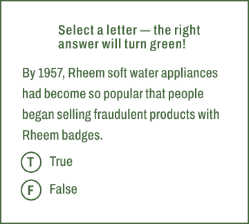 T,F,Select a letter — the right answer will turn green! By 1957, Rheem soft water appliances had become so popular th...