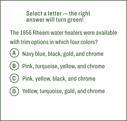 A,B,C,D,Select a letter — the right answer will turn green! The 1956 Rheem water heaters were available with trim opt...