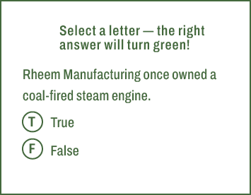 T,F,Select a letter — the right answer will turn green! Rheem Manufacturing once owned a coal fired steam engine. Tru...