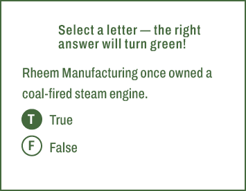 T,F,Select a letter — the right answer will turn green! Rheem Manufacturing once owned a coal fired steam engine. Tru...