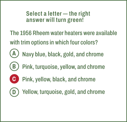 A,B,C,D,Select a letter — the right answer will turn green! The 1956 Rheem water heaters were available with trim opt...